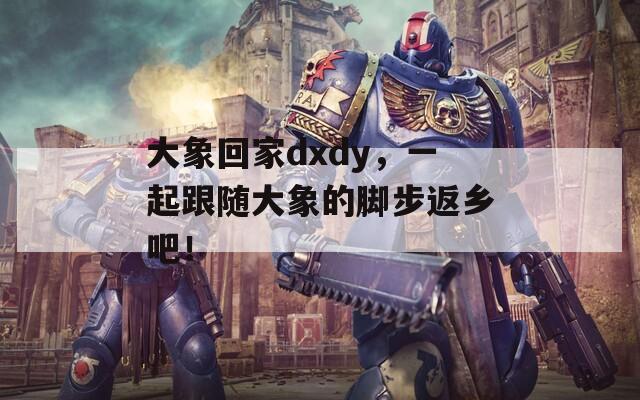 大象回家dxdy，一起跟随大象的脚步返乡吧！