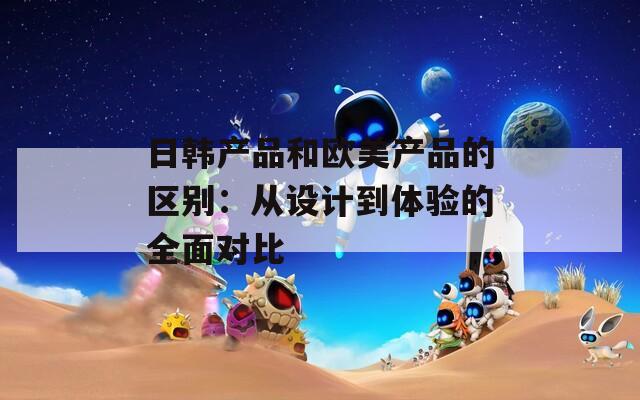 日韩产品和欧美产品的区别：从设计到体验的全面对比  第1张