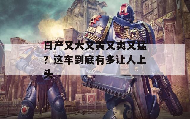 日产又大又黄又爽又猛？这车到底有多让人上头  第1张