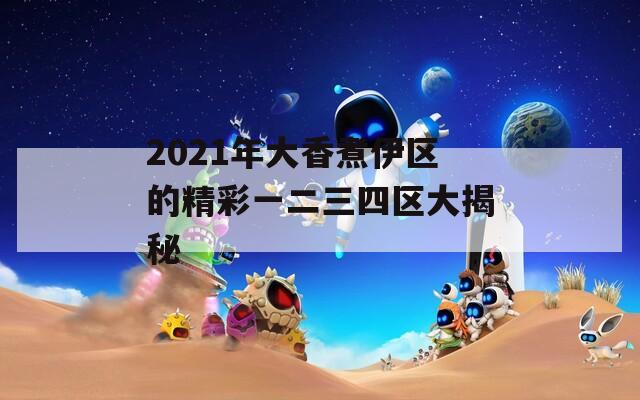 2021年大香煮伊区的精彩一二三四区大揭秘  第1张