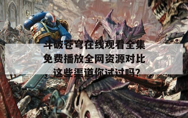 斗破苍穹在线观看全集免费播放全网资源对比，这些渠道你试过吗？