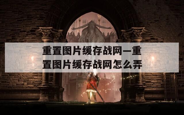 重置图片缓存战网—重置图片缓存战网怎么弄