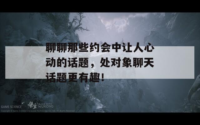 聊聊那些约会中让人心动的话题，处对象聊天话题更有趣！  第1张