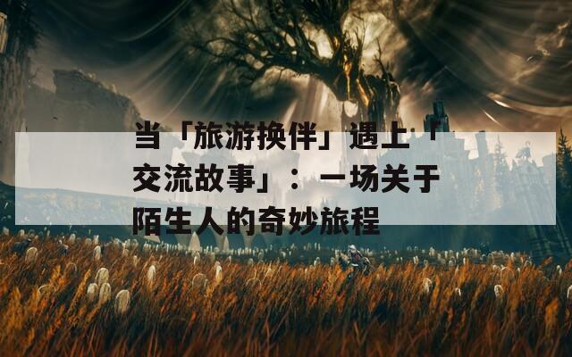 当「旅游换伴」遇上「交流故事」：一场关于陌生人的奇妙旅程