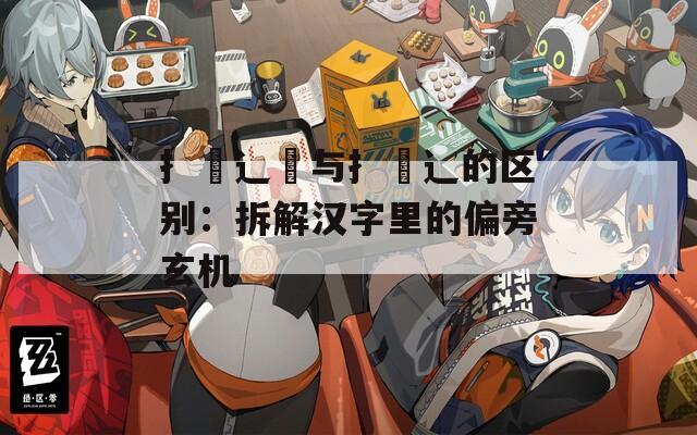 扌喿辶畑与扌喿辶的区别：拆解汉字里的偏旁玄机