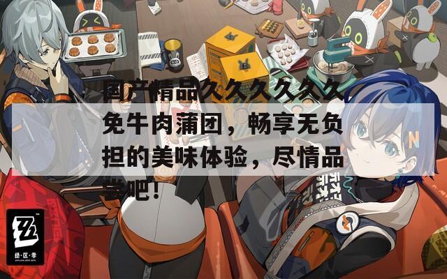 国产精品久久久久久久免牛肉蒲团，畅享无负担的美味体验，尽情品尝吧！