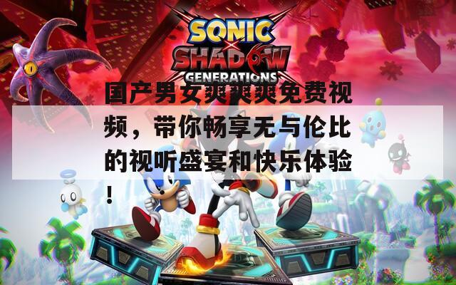 国产男女爽爽爽免费视频，带你畅享无与伦比的视听盛宴和快乐体验！  第1张