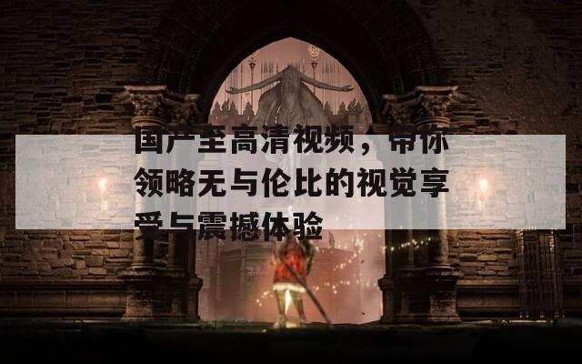 国产至高清视频，带你领略无与伦比的视觉享受与震撼体验