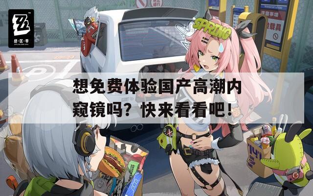 想免费体验国产高潮内窥镜吗？快来看看吧！