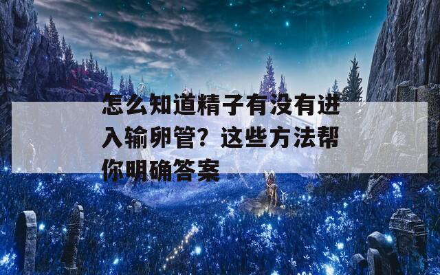 怎么知道精子有没有进入输卵管？这些方法帮你明确答案