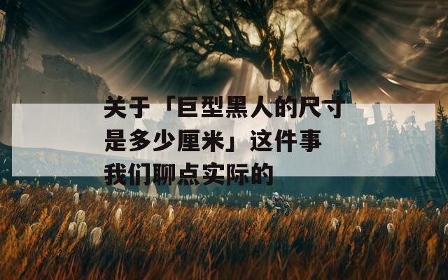 关于「巨型黑人的尺寸是多少厘米」这件事 我们聊点实际的