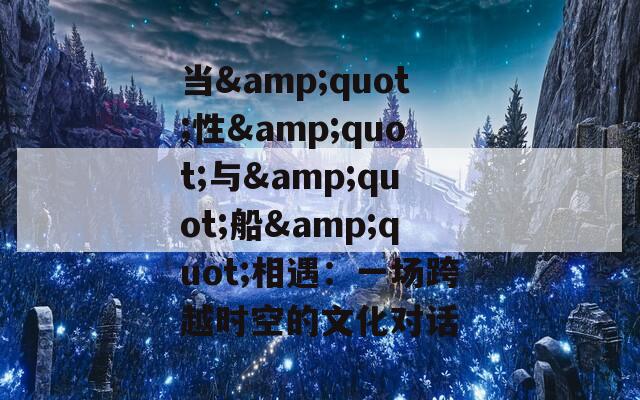 当&amp;quot;性&amp;quot;与&amp;quot;船&amp;quot;相遇：一场跨越时空的文化对话  第1张