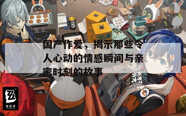 国产作爱，揭示那些令人心动的情感瞬间与亲密时刻的故事