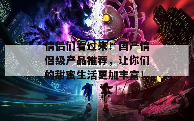 情侣们看过来！国产情侣级产品推荐，让你们的甜蜜生活更加丰富！
