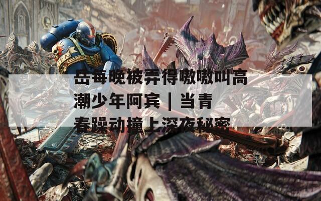 岳每晚被弄得嗷嗷叫高潮少年阿宾 | 当青春躁动撞上深夜秘密  第1张