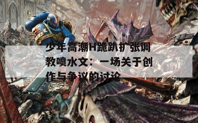 少年高潮H跪趴扩张调教喷水文：一场关于创作与争议的讨论