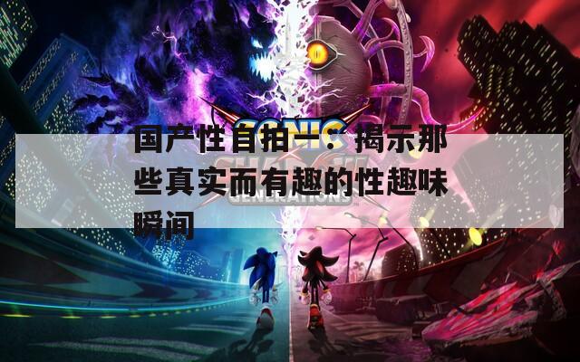 国产性自拍一：揭示那些真实而有趣的性趣味瞬间
