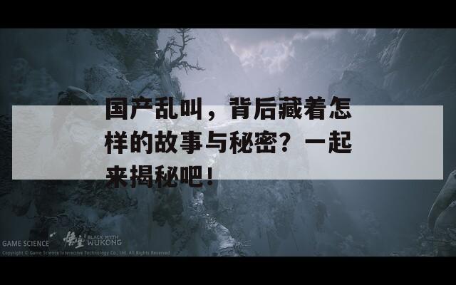 国产乱叫，背后藏着怎样的故事与秘密？一起来揭秘吧！