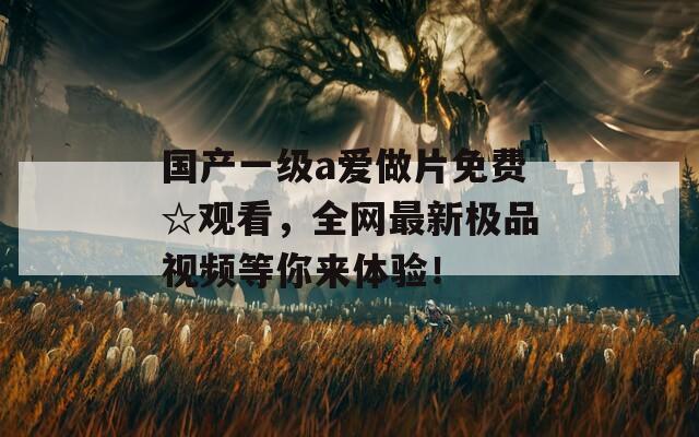 国产一级a爱做片免费☆观看，全网最新极品视频等你来体验！