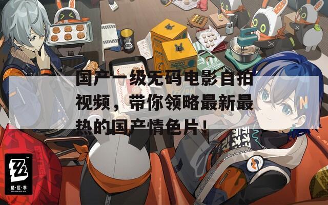 国产一级无码电影自拍视频，带你领略最新最热的国产情色片！  第1张