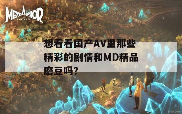想看看国产AV里那些精彩的剧情和MD精品磨豆吗？