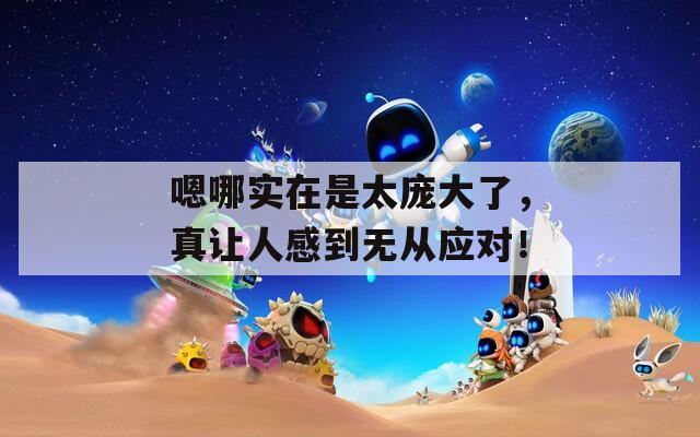 嗯哪实在是太庞大了，真让人感到无从应对！  第1张