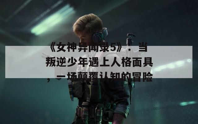 《女神异闻录5》：当叛逆少年遇上人格面具，一场颠覆认知的冒险