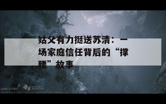 姑父有力挺送苏清：一场家庭信任背后的“撑腰”故事