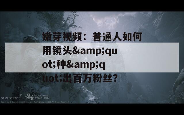 嫩芽视频：普通人如何用镜头&amp;quot;种&amp;quot;出百万粉丝？  第1张