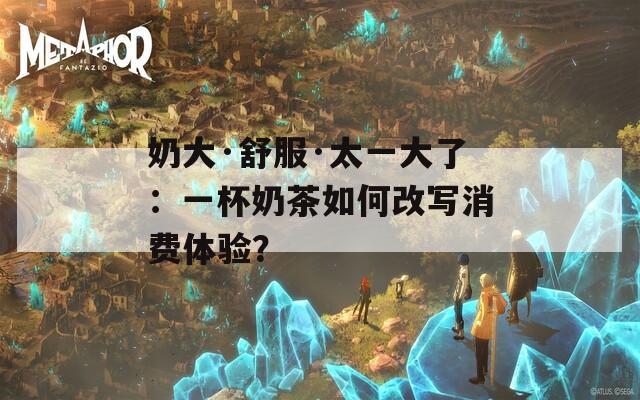 奶大·舒服·太一大了：一杯奶茶如何改写消费体验？