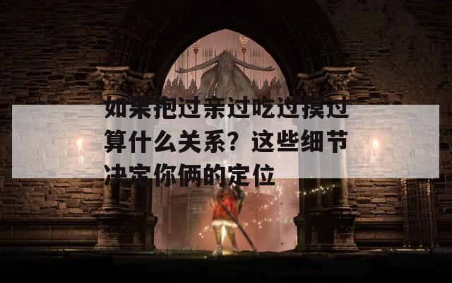如果抱过亲过吃过摸过算什么关系？这些细节决定你俩的定位