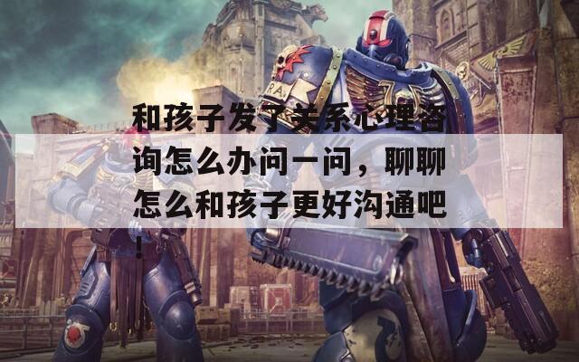 和孩子发了关系心理咨询怎么办问一问，聊聊怎么和孩子更好沟通吧！  第1张