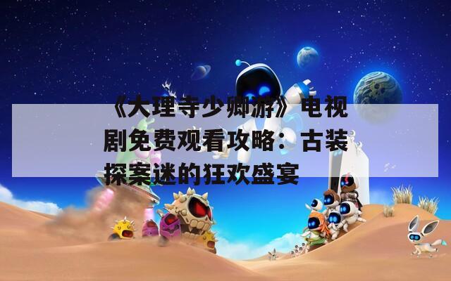 《大理寺少卿游》电视剧免费观看攻略：古装探案迷的狂欢盛宴  第1张