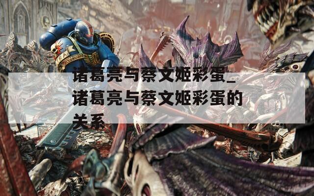 诸葛亮与蔡文姬彩蛋_诸葛亮与蔡文姬彩蛋的关系
