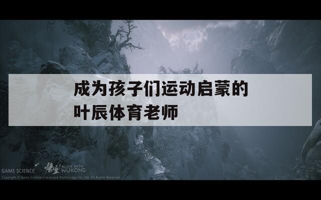 成为孩子们运动启蒙的叶辰体育老师  第1张