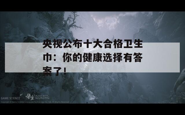 央视公布十大合格卫生巾：你的健康选择有答案了！