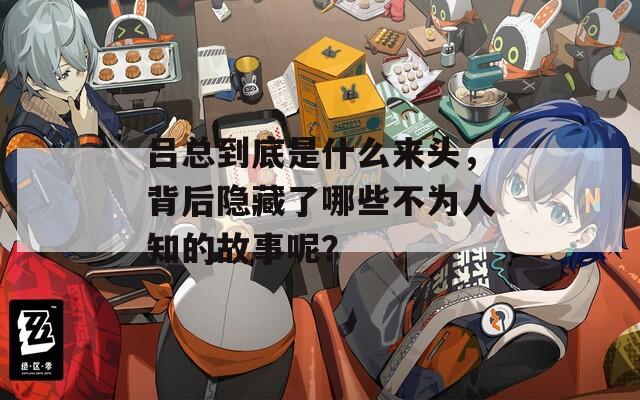 吕总到底是什么来头，背后隐藏了哪些不为人知的故事呢？