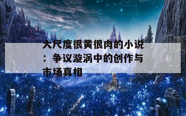 大尺度很黄很肉的小说：争议漩涡中的创作与市场真相  第1张