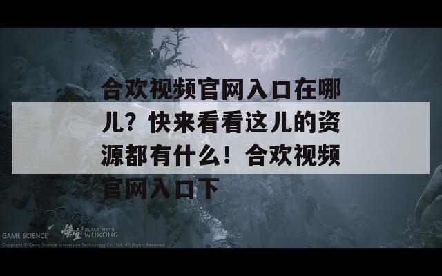 合欢视频官网入口在哪儿？快来看看这儿的资源都有什么！合欢视频官网入口下