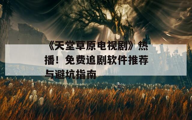 《天堂草原电视剧》热播！免费追剧软件推荐与避坑指南