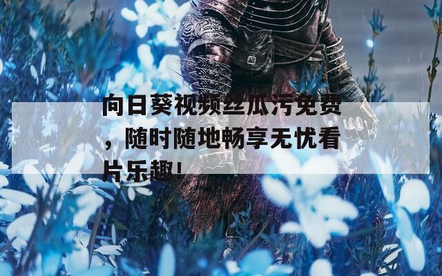 向日葵视频丝瓜污免费，随时随地畅享无忧看片乐趣！