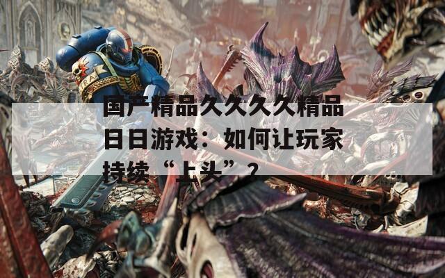 国产精品久久久久精品日日游戏：如何让玩家持续“上头”？