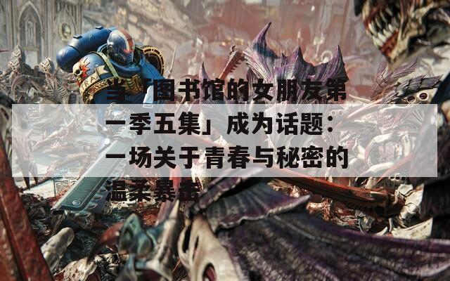 当「图书馆的女朋友第一季五集」成为话题：一场关于青春与秘密的温柔暴击