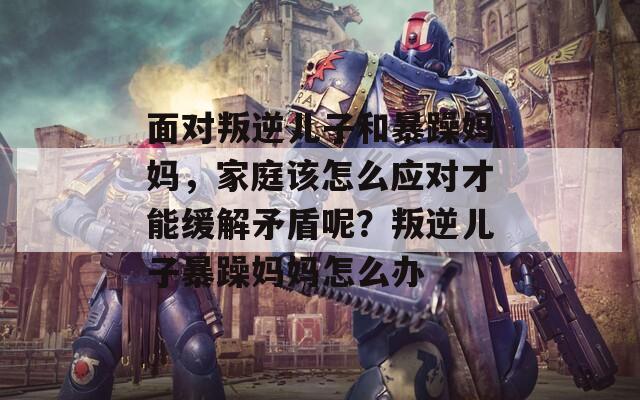 面对叛逆儿子和暴躁妈妈，家庭该怎么应对才能缓解矛盾呢？叛逆儿子暴躁妈妈怎么办