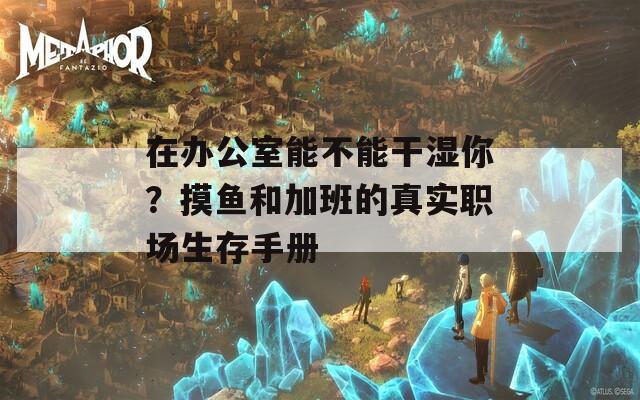 在办公室能不能干湿你？摸鱼和加班的真实职场生存手册