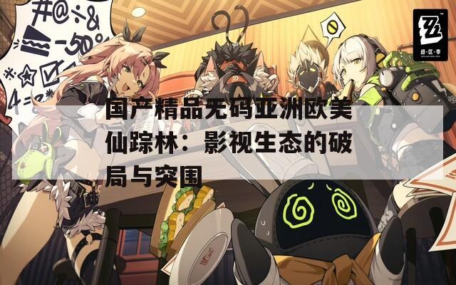 国产精品无码亚洲欧美仙踪林：影视生态的破局与突围