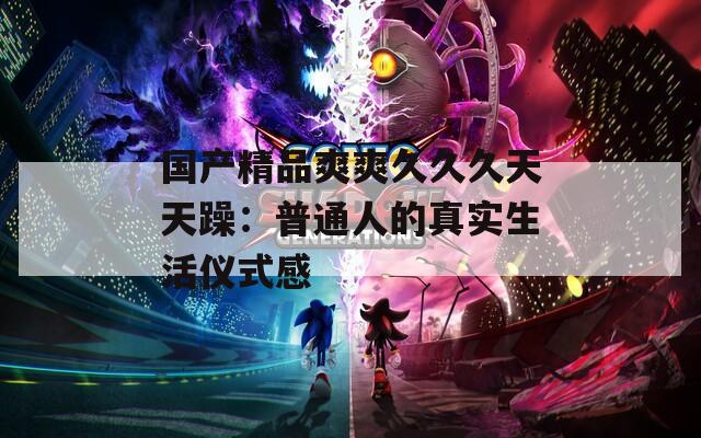 国产精品爽爽久久久天天躁：普通人的真实生活仪式感