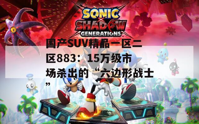 国产SUV精品一区二区883：15万级市场杀出的“六边形战士”