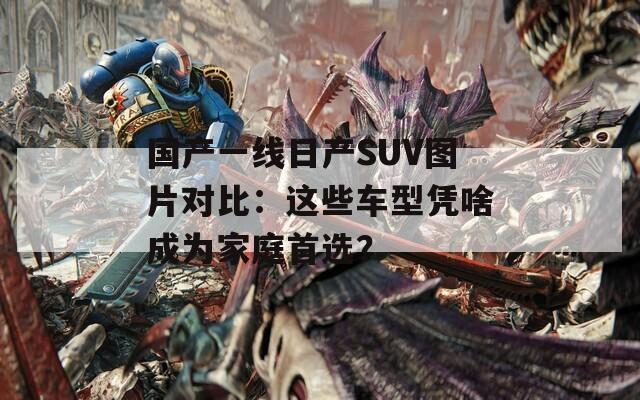 国产一线日产SUV图片对比：这些车型凭啥成为家庭首选？
