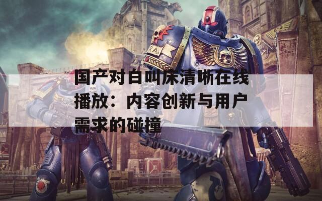 国产对白叫床清晰在线播放：内容创新与用户需求的碰撞  第1张